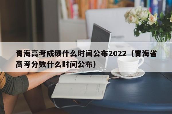 青海高考成绩什么时间公布2022（青海省高考分数什么时间公布）