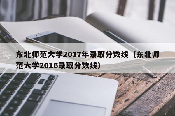 东北师范大学2017年录取分数线（东北师范大学2016录取分数线）
